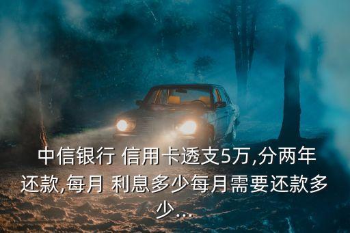  中信銀行 信用卡透支5萬,分兩年還款,每月 利息多少每月需要還款多少...