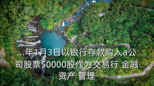 ...年1月3日以銀行存款購入a公司股票50000股作為交易行 金融資產(chǎn) 管理