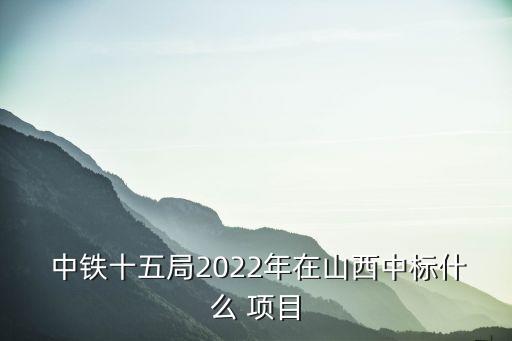  中鐵十五局2022年在山西中標(biāo)什么 項(xiàng)目