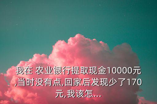 我在 農(nóng)業(yè)銀行提取現(xiàn)金10000元,當時沒有點,回家后發(fā)現(xiàn)少了170元,我該怎...