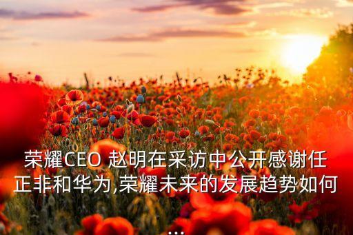 榮耀CEO 趙明在采訪中公開感謝任正非和華為,榮耀未來的發(fā)展趨勢(shì)如何...