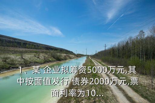 1、某 企業(yè)擬籌資5000萬(wàn)元,其中按面值發(fā)行 債券2000萬(wàn)元,票面利率為10...