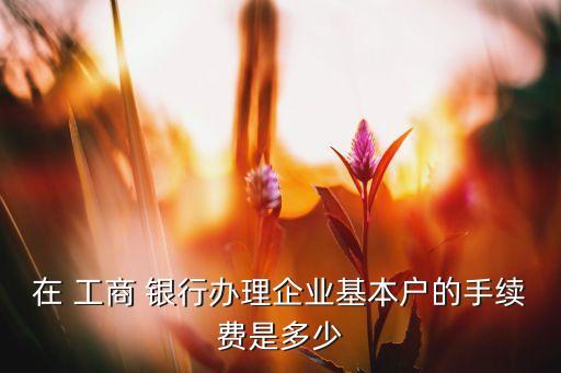 在 工商 銀行辦理企業(yè)基本戶的手續(xù)費(fèi)是多少