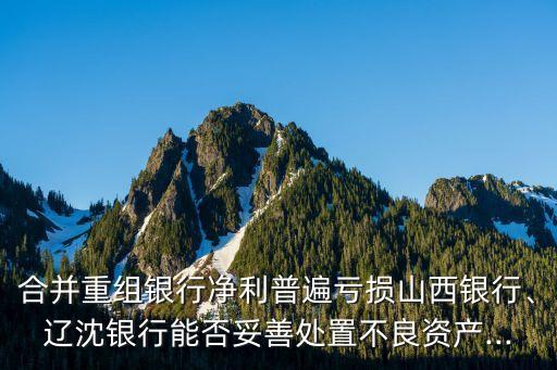 合并重組銀行凈利普遍虧損山西銀行、遼沈銀行能否妥善處置不良資產(chǎn)...