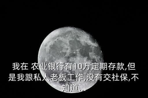 我在 農(nóng)業(yè)銀行有10萬定期存款,但是我跟私人老板工作,沒有交社保,不知道...