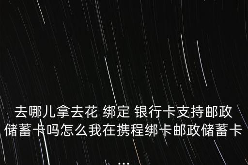 去哪兒拿去花 綁定 銀行卡支持郵政儲(chǔ)蓄卡嗎怎么我在攜程綁卡郵政儲(chǔ)蓄卡...