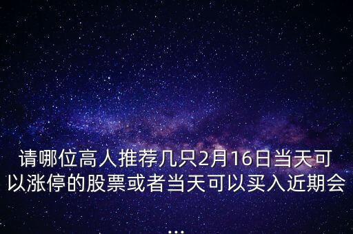 請哪位高人推薦幾只2月16日當天可以漲停的股票或者當天可以買入近期會...