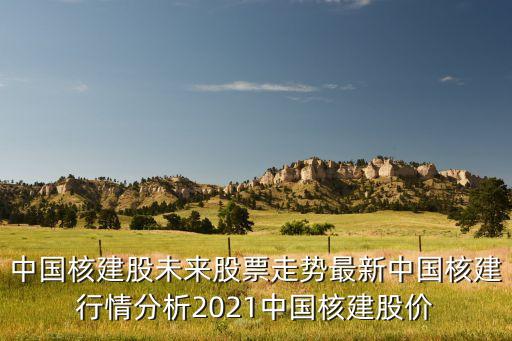 中國核建股未來股票走勢最新中國核建行情分析2021中國核建股價