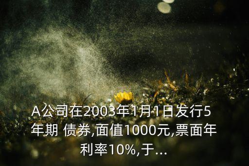 A公司在2003年1月1日發(fā)行5 年期 債券,面值1000元,票面年利率10%,于...