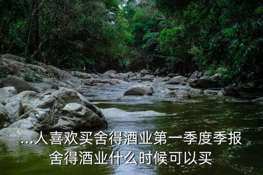 ...人喜歡買舍得酒業(yè)第一季度季報(bào)舍得酒業(yè)什么時(shí)候可以買