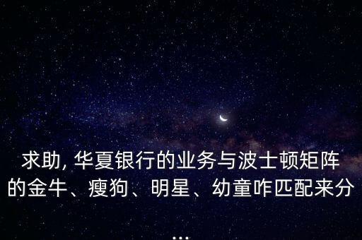 求助, 華夏銀行的業(yè)務(wù)與波士頓矩陣的金牛、瘦狗、明星、幼童咋匹配來分...