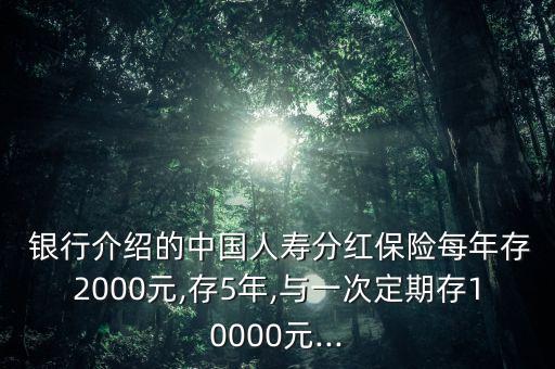  銀行介紹的中國人壽分紅保險每年存2000元,存5年,與一次定期存10000元...