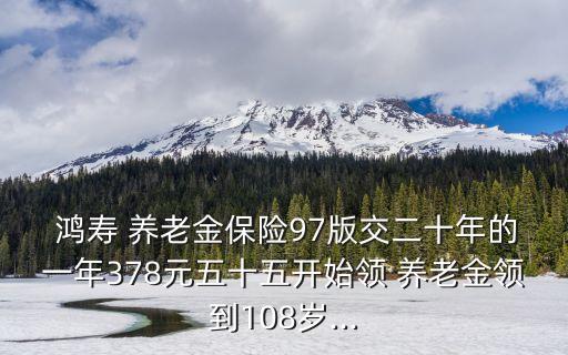  鴻壽 養(yǎng)老金保險97版交二十年的一年378元五十五開始領(lǐng) 養(yǎng)老金領(lǐng)到108歲...