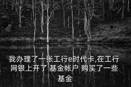 我辦理了一張工行e時代卡,在工行 網(wǎng)銀上開了 基金帳戶 購買了一些 基金