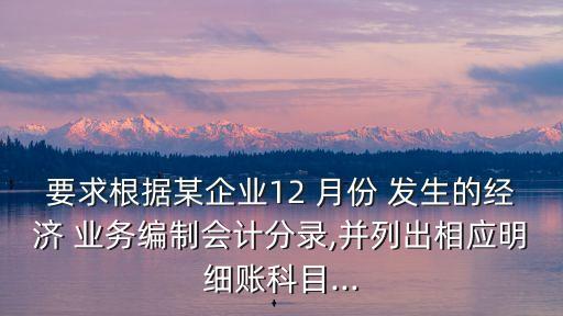 要求根據(jù)某企業(yè)12 月份 發(fā)生的經(jīng)濟(jì) 業(yè)務(wù)編制會(huì)計(jì)分錄,并列出相應(yīng)明細(xì)賬科目...