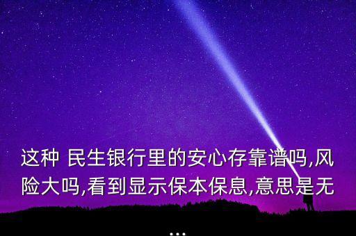 這種 民生銀行里的安心存靠譜嗎,風(fēng)險大嗎,看到顯示保本保息,意思是無...