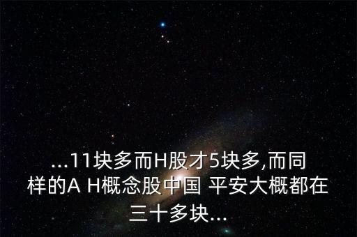 ...11塊多而H股才5塊多,而同樣的A H概念股中國 平安大概都在三十多塊...