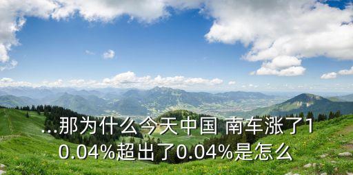 ...那為什么今天中國(guó) 南車(chē)漲了10.04%超出了0.04%是怎么