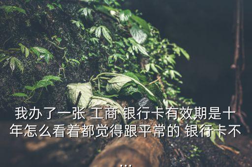 我辦了一張 工商 銀行卡有效期是十年怎么看著都覺得跟平常的 銀行卡不...