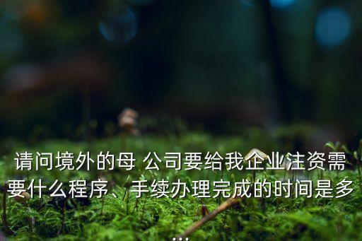 請(qǐng)問(wèn)境外的母 公司要給我企業(yè)注資需要什么程序、手續(xù)辦理完成的時(shí)間是多...