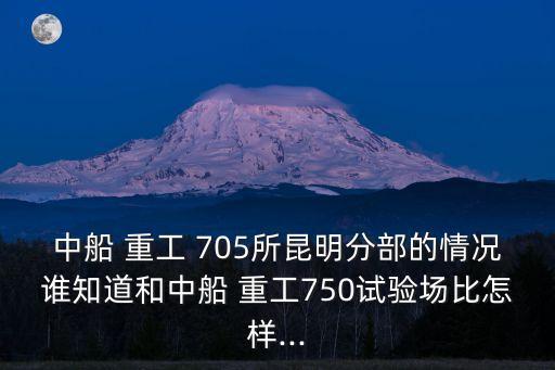 中船 重工 705所昆明分部的情況誰知道和中船 重工750試驗(yàn)場比怎樣...