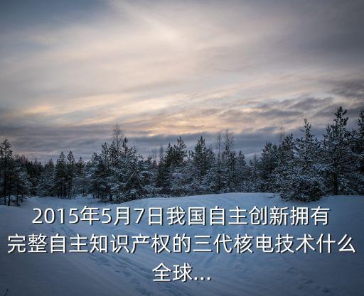 2015年5月7日我國(guó)自主創(chuàng)新?lián)碛型暾灾髦R(shí)產(chǎn)權(quán)的三代核電技術(shù)什么全球...