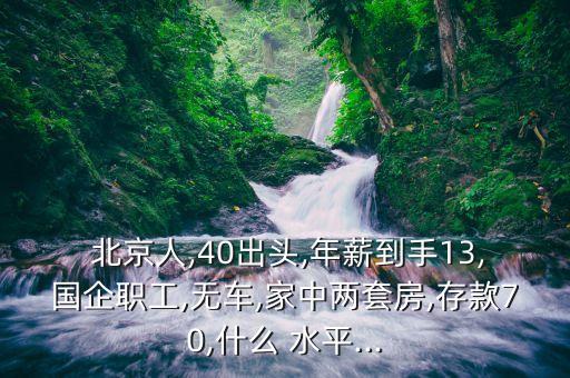  北京人,40出頭,年薪到手13,國(guó)企職工,無(wú)車,家中兩套房,存款70,什么 水平...