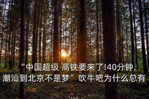 “中國超級(jí) 高鐵要來了!40分鐘,潮汕到北京不是夢(mèng)”吹牛吧為什么總有...