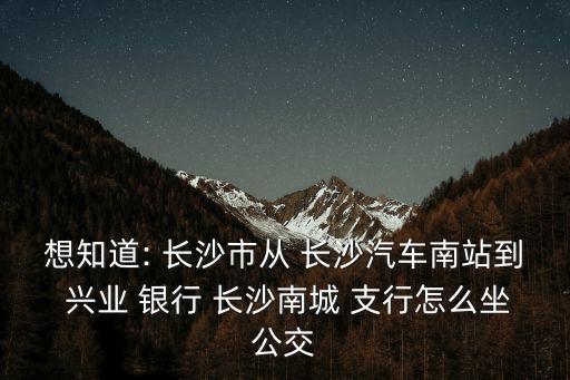 想知道: 長(zhǎng)沙市從 長(zhǎng)沙汽車南站到 興業(yè) 銀行 長(zhǎng)沙南城 支行怎么坐公交