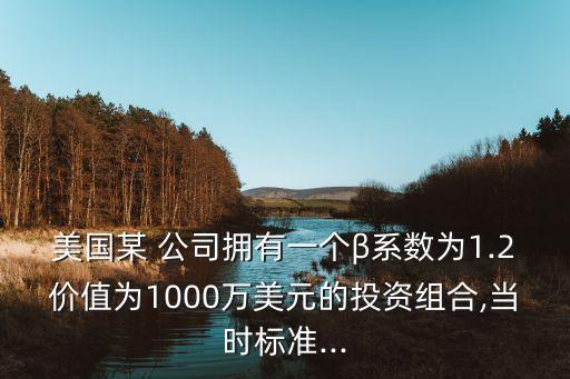 美國(guó)某 公司擁有一個(gè)β系數(shù)為1.2價(jià)值為1000萬(wàn)美元的投資組合,當(dāng)時(shí)標(biāo)準(zhǔn)...