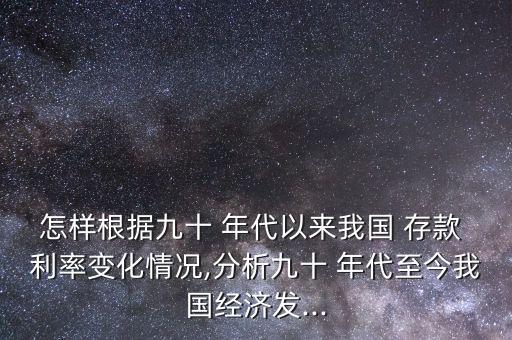 怎樣根據九十 年代以來我國 存款 利率變化情況,分析九十 年代至今我國經濟發(fā)...