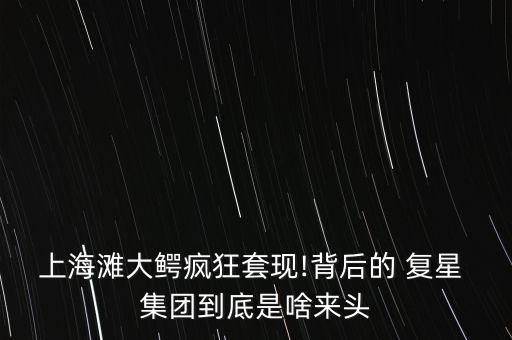 上海灘大鱷瘋狂套現(xiàn)!背后的 復(fù)星 集團到底是啥來頭