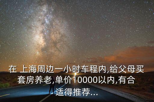 在 上海周邊一小時車程內(nèi),給父母買套房養(yǎng)老,單價10000以內(nèi),有合適得推薦...