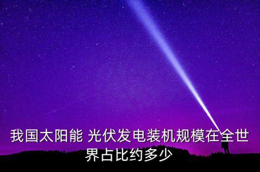 我國太陽能 光伏發(fā)電裝機規(guī)模在全世界占比約多少