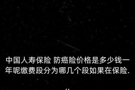 中國人壽保險 防癌險價格是多少錢一年呢繳費段分為哪幾個段如果在保險...