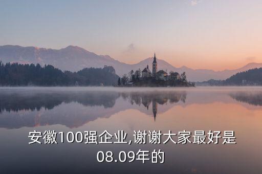  安徽100強(qiáng)企業(yè),謝謝大家最好是08.09年的