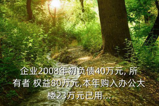 企業(yè)2008年初負債40萬元, 所有者 權(quán)益80萬元,本年購入辦公大樓23萬元已用...