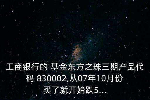 工商銀行的 基金東方之珠三期產(chǎn)品代碼 830002,從07年10月份買了就開始跌5...