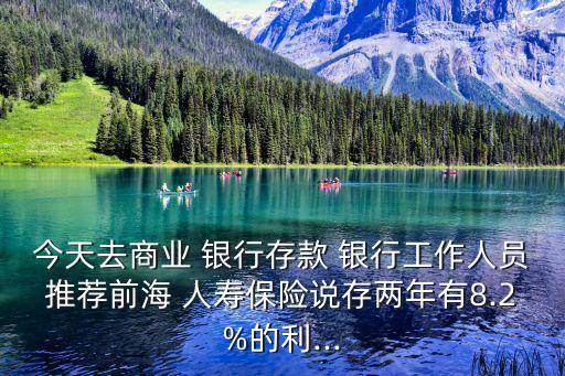 今天去商業(yè) 銀行存款 銀行工作人員推薦前海 人壽保險說存兩年有8.2%的利...