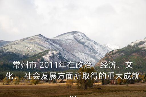 常州市 2011年在政治、經濟、文化、 社會發(fā)展方面所取得的重大成就...