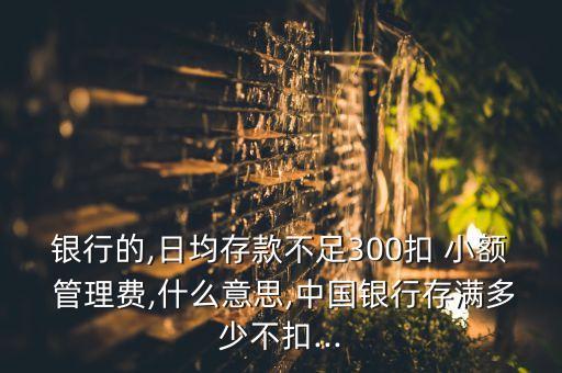 銀行的,日均存款不足300扣 小額 管理費(fèi),什么意思,中國銀行存滿多少不扣...