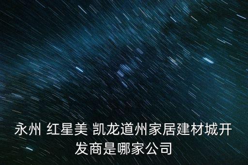 永州 紅星美 凱龍道州家居建材城開發(fā)商是哪家公司