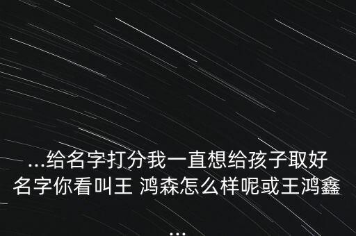 ...給名字打分我一直想給孩子取好名字你看叫王 鴻森怎么樣呢或王鴻鑫...