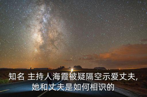 知名 主持人海霞被疑隔空示愛丈夫,她和丈夫是如何相識(shí)的