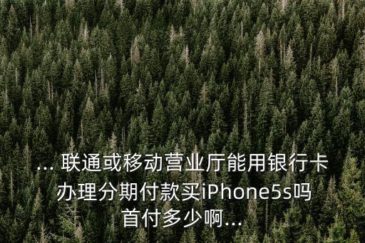 ... 聯(lián)通或移動營業(yè)廳能用銀行卡 辦理分期付款買iPhone5s嗎首付多少啊...