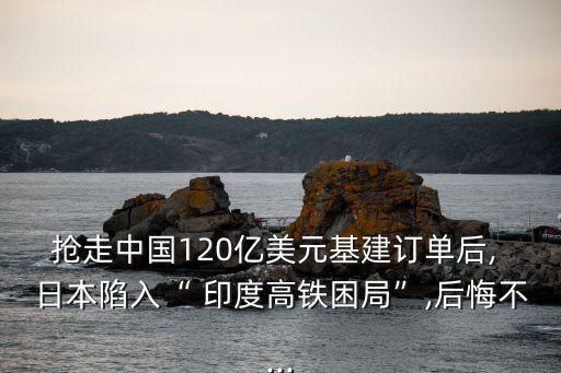 搶走中國120億美元基建訂單后, 日本陷入“ 印度高鐵困局”,后悔不...