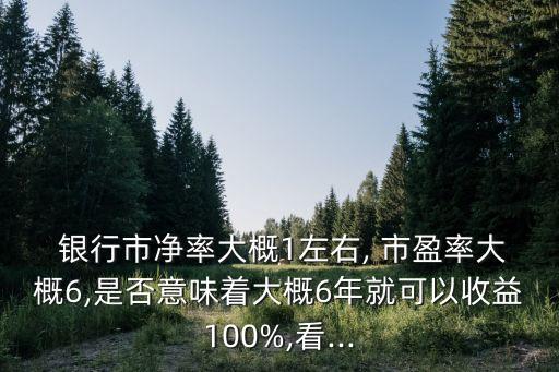  銀行市凈率大概1左右, 市盈率大概6,是否意味著大概6年就可以收益100%,看...