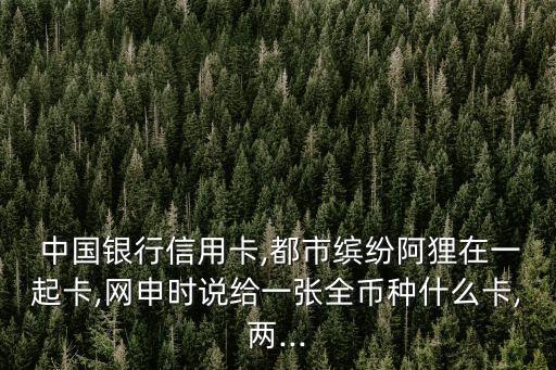  中國銀行信用卡,都市繽紛阿貍在一起卡,網申時說給一張全幣種什么卡,兩...