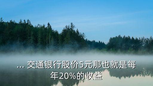 ... 交通銀行股價5元那也就是每年20%的收益