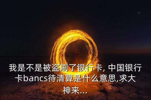 我是不是被盜刷了銀行卡, 中國銀行卡bancs待清算是什么意思,求大神來...